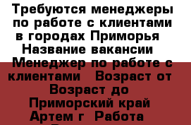 Требуются менеджеры по работе с клиентами в городах Приморья › Название вакансии ­ Менеджер по работе с клиентами › Возраст от ­ 18 › Возраст до ­ 70 - Приморский край, Артем г. Работа » Вакансии   . Приморский край,Артем г.